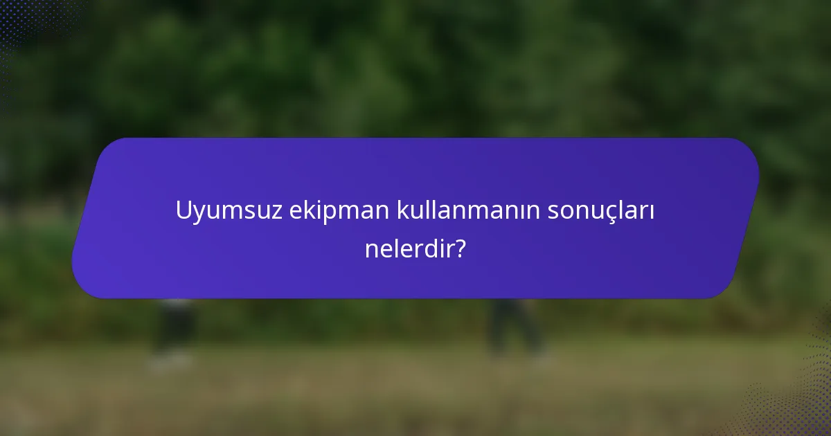 Uyumsuz ekipman kullanmanın sonuçları nelerdir?